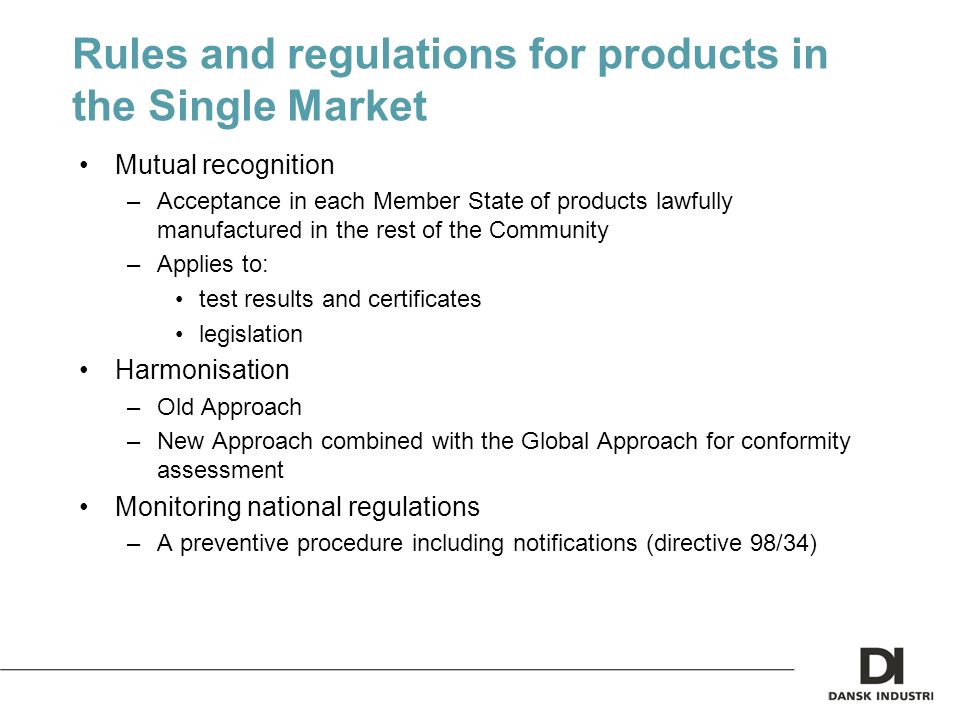 Rules and regulations for products in the Single Market Mutual recognition –Acceptance in each Member State of products lawfully manufactured in the rest of the Community –Applies to: test results and certificates legislation Harmonisation –Old Approach –New Approach combined with the Global Approach for conformity assessment Monitoring national regulations –A preventive procedure including notifications (directive 98/34)