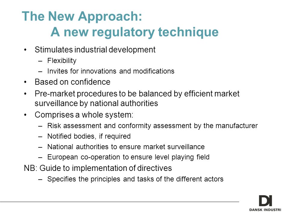 The New Approach: A new regulatory technique Stimulates industrial development –Flexibility –Invites for innovations and modifications Based on confidence Pre-market procedures to be balanced by efficient market surveillance by national authorities Comprises a whole system: –Risk assessment and conformity assessment by the manufacturer –Notified bodies, if required –National authorities to ensure market surveillance –European co-operation to ensure level playing field NB: Guide to implementation of directives –Specifies the principles and tasks of the different actors