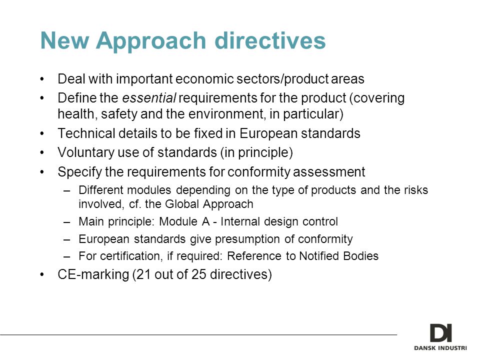 New Approach directives Deal with important economic sectors/product areas Define the essential requirements for the product (covering health, safety and the environment, in particular) Technical details to be fixed in European standards Voluntary use of standards (in principle) Specify the requirements for conformity assessment –Different modules depending on the type of products and the risks involved, cf.