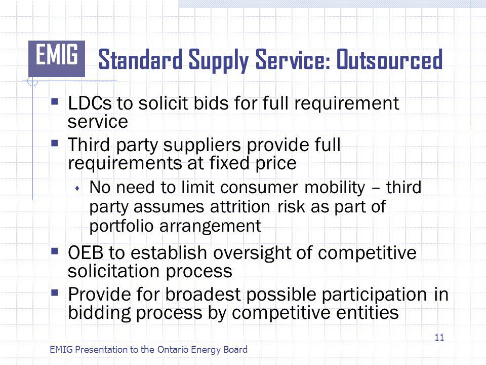 EMIG EMIG Presentation to the Ontario Energy Board Standard Supply Service: Outsourced LDCs to solicit bids for full requirement service Third party suppliers provide full requirements at fixed price No need to limit consumer mobility – third party assumes attrition risk as part of portfolio arrangement OEB to establish oversight of competitive solicitation process Provide for broadest possible participation in bidding process by competitive entities 11