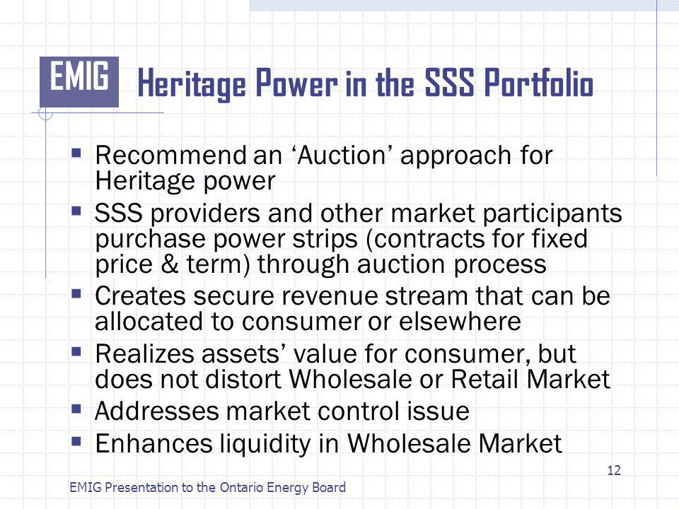 EMIG EMIG Presentation to the Ontario Energy Board Heritage Power in the SSS Portfolio Recommend an Auction approach for Heritage power SSS providers and other market participants purchase power strips (contracts for fixed price & term) through auction process Creates secure revenue stream that can be allocated to consumer or elsewhere Realizes assets value for consumer, but does not distort Wholesale or Retail Market Addresses market control issue Enhances liquidity in Wholesale Market 12