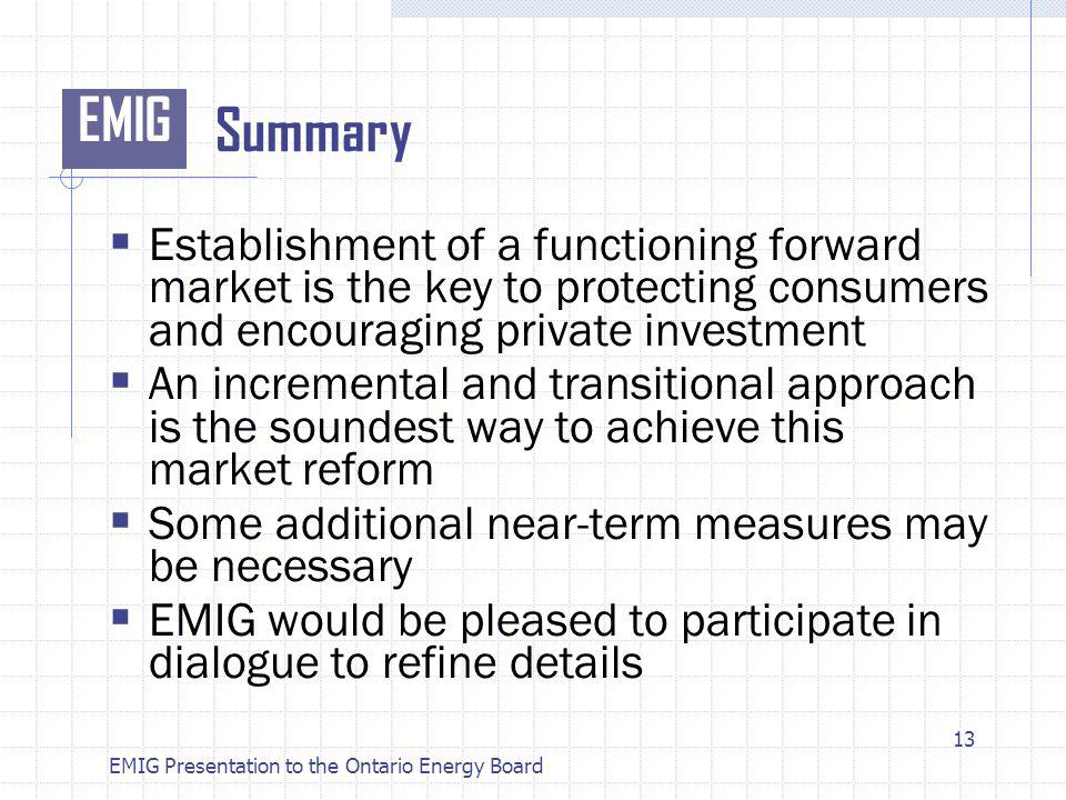 EMIG EMIG Presentation to the Ontario Energy Board Summary Establishment of a functioning forward market is the key to protecting consumers and encouraging private investment An incremental and transitional approach is the soundest way to achieve this market reform Some additional near-term measures may be necessary EMIG would be pleased to participate in dialogue to refine details 13