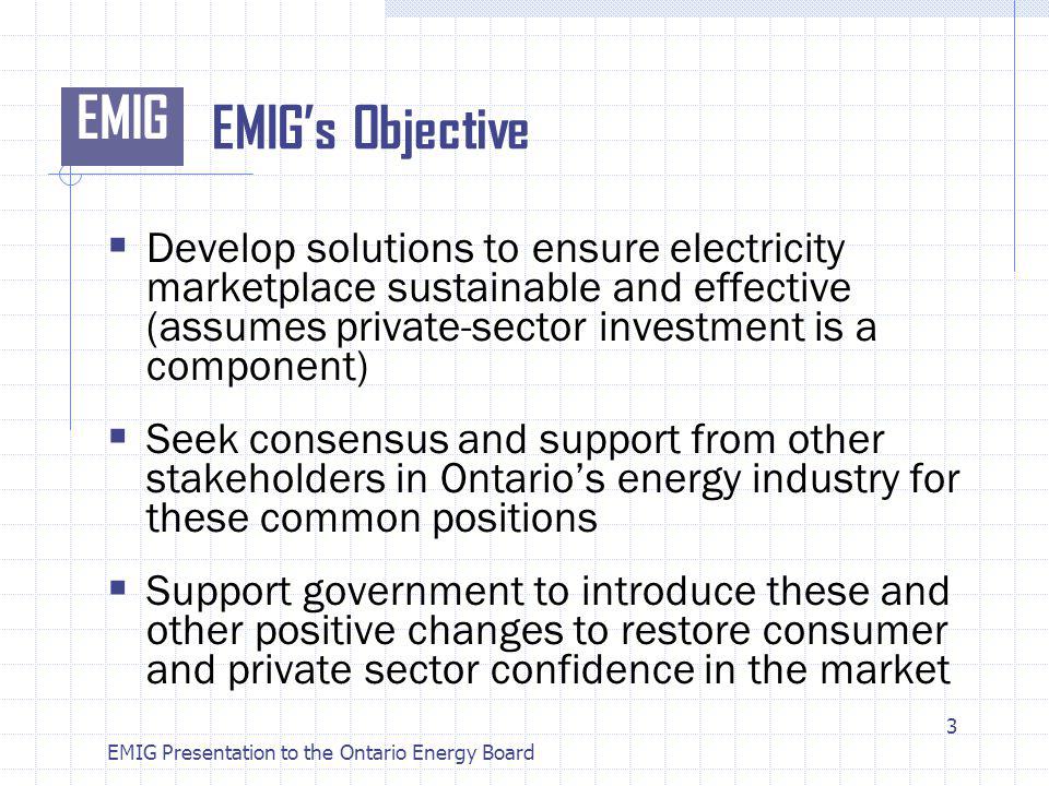 EMIG EMIG Presentation to the Ontario Energy Board EMIGs Objective Develop solutions to ensure electricity marketplace sustainable and effective (assumes private-sector investment is a component) Seek consensus and support from other stakeholders in Ontarios energy industry for these common positions Support government to introduce these and other positive changes to restore consumer and private sector confidence in the market 3