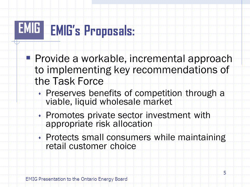 EMIG EMIG Presentation to the Ontario Energy Board EMIGs Proposals: Provide a workable, incremental approach to implementing key recommendations of the Task Force Preserves benefits of competition through a viable, liquid wholesale market Promotes private sector investment with appropriate risk allocation Protects small consumers while maintaining retail customer choice 5
