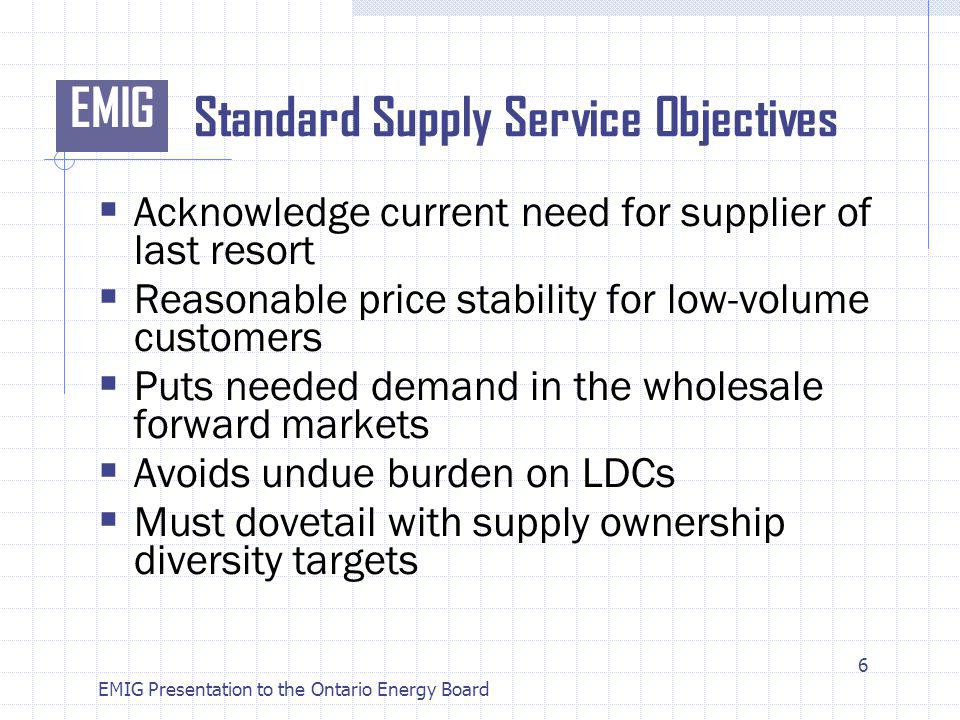 EMIG EMIG Presentation to the Ontario Energy Board Standard Supply Service Objectives Acknowledge current need for supplier of last resort Reasonable price stability for low-volume customers Puts needed demand in the wholesale forward markets Avoids undue burden on LDCs Must dovetail with supply ownership diversity targets 6