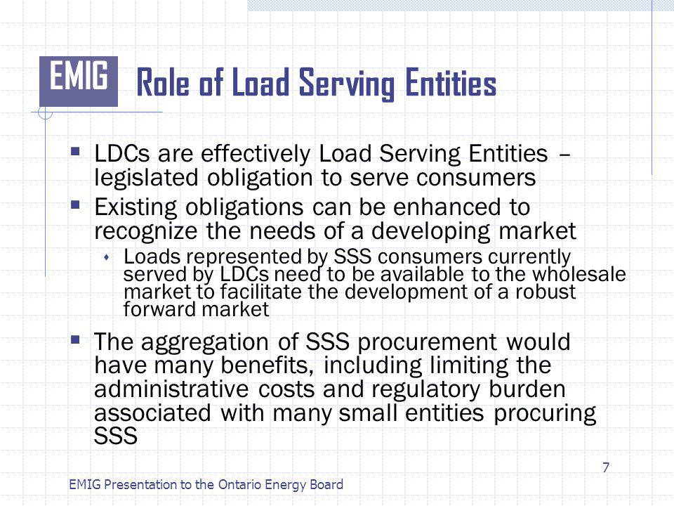 EMIG EMIG Presentation to the Ontario Energy Board Role of Load Serving Entities LDCs are effectively Load Serving Entities – legislated obligation to serve consumers Existing obligations can be enhanced to recognize the needs of a developing market Loads represented by SSS consumers currently served by LDCs need to be available to the wholesale market to facilitate the development of a robust forward market The aggregation of SSS procurement would have many benefits, including limiting the administrative costs and regulatory burden associated with many small entities procuring SSS 7