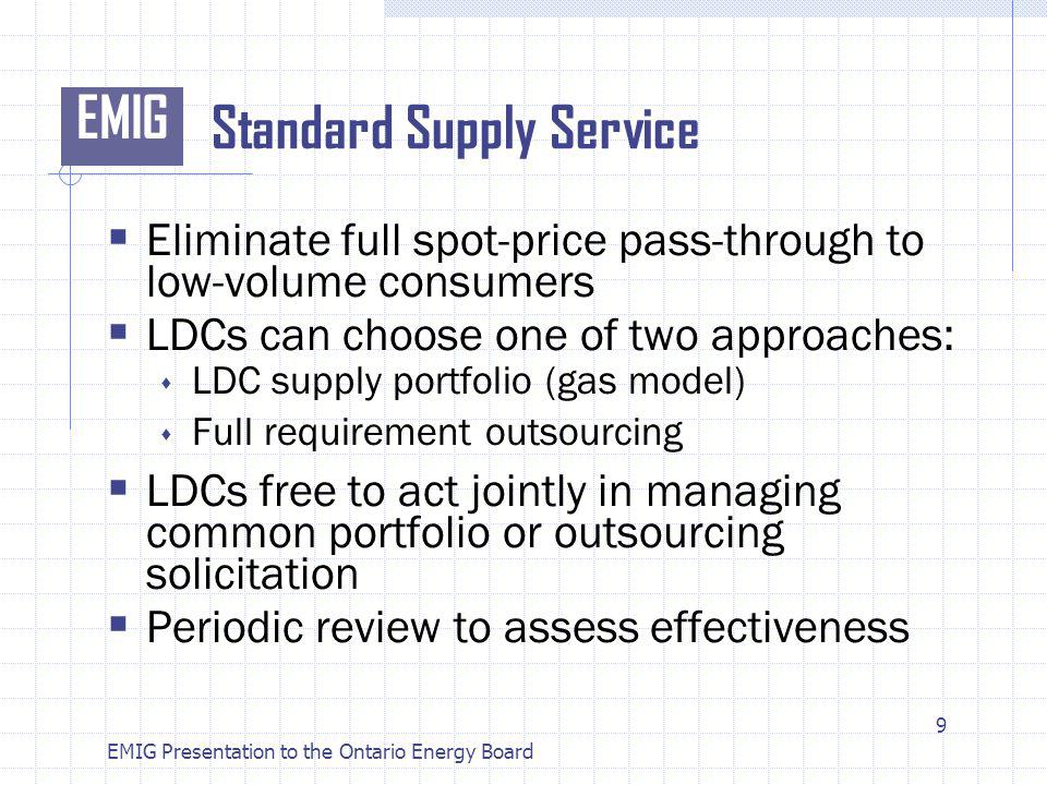 EMIG EMIG Presentation to the Ontario Energy Board Standard Supply Service Eliminate full spot-price pass-through to low-volume consumers LDCs can choose one of two approaches: LDC supply portfolio (gas model) Full requirement outsourcing LDCs free to act jointly in managing common portfolio or outsourcing solicitation Periodic review to assess effectiveness 9