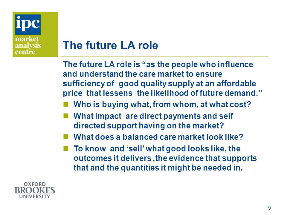 The future LA role The future LA role is as the people who influence and understand the care market to ensure sufficiency of good quality supply at an affordable price that lessens the likelihood of future demand.