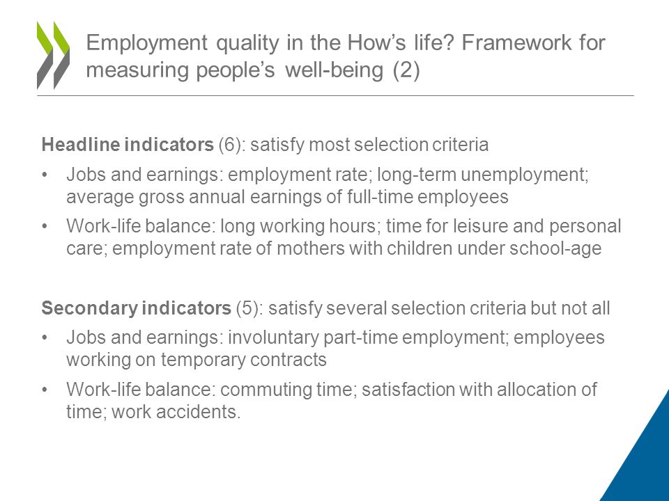 Headline indicators (6): satisfy most selection criteria Jobs and earnings: employment rate; long-term unemployment; average gross annual earnings of full-time employees Work-life balance: long working hours; time for leisure and personal care; employment rate of mothers with children under school-age Secondary indicators (5): satisfy several selection criteria but not all Jobs and earnings: involuntary part-time employment; employees working on temporary contracts Work-life balance: commuting time; satisfaction with allocation of time; work accidents.