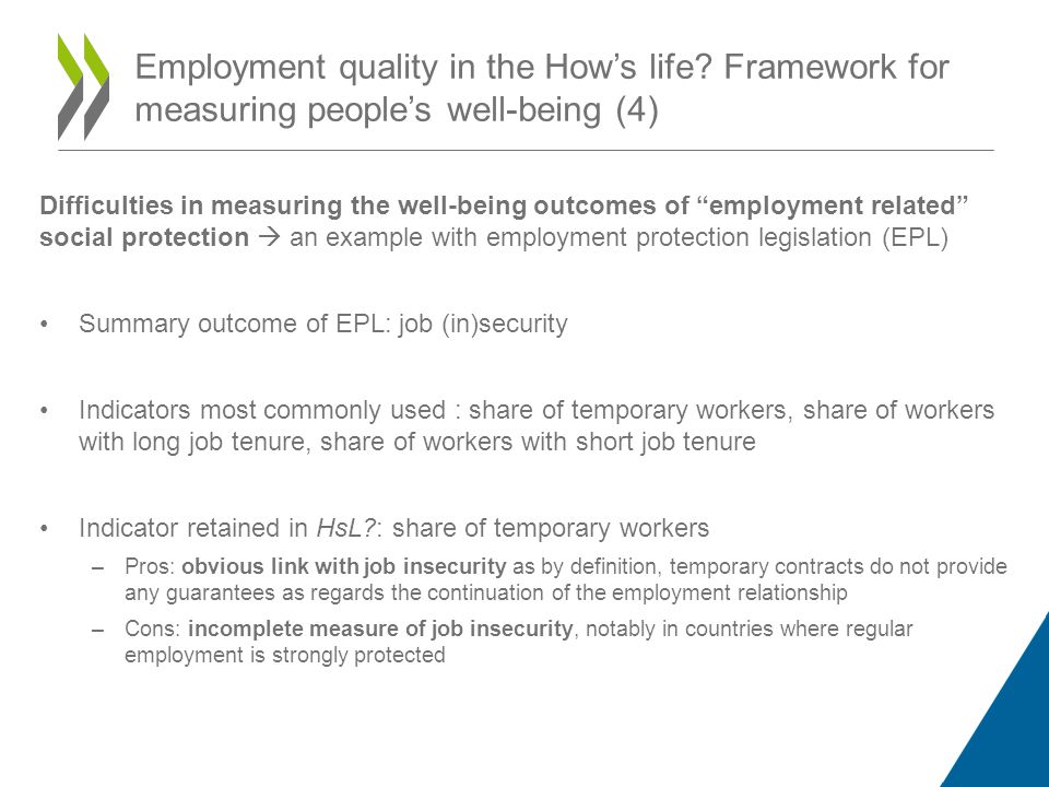 Difficulties in measuring the well-being outcomes of employment related social protection an example with employment protection legislation (EPL) Summary outcome of EPL: job (in)security Indicators most commonly used : share of temporary workers, share of workers with long job tenure, share of workers with short job tenure Indicator retained in HsL : share of temporary workers –Pros: obvious link with job insecurity as by definition, temporary contracts do not provide any guarantees as regards the continuation of the employment relationship –Cons: incomplete measure of job insecurity, notably in countries where regular employment is strongly protected Employment quality in the Hows life.