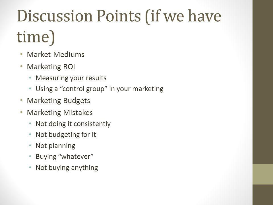 Discussion Points (if we have time) Market Mediums Marketing ROI Measuring your results Using a control group in your marketing Marketing Budgets Marketing Mistakes Not doing it consistently Not budgeting for it Not planning Buying whatever Not buying anything