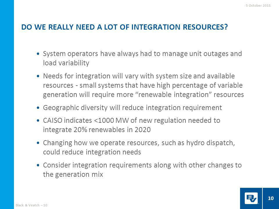 System operators have always had to manage unit outages and load variability Needs for integration will vary with system size and available resources - small systems that have high percentage of variable generation will require more renewable integration resources Geographic diversity will reduce integration requirement CAISO indicates <1000 MW of new regulation needed to integrate 20% renewables in 2020 Changing how we operate resources, such as hydro dispatch, could reduce integration needs Consider integration requirements along with other changes to the generation mix DO WE REALLY NEED A LOT OF INTEGRATION RESOURCES.