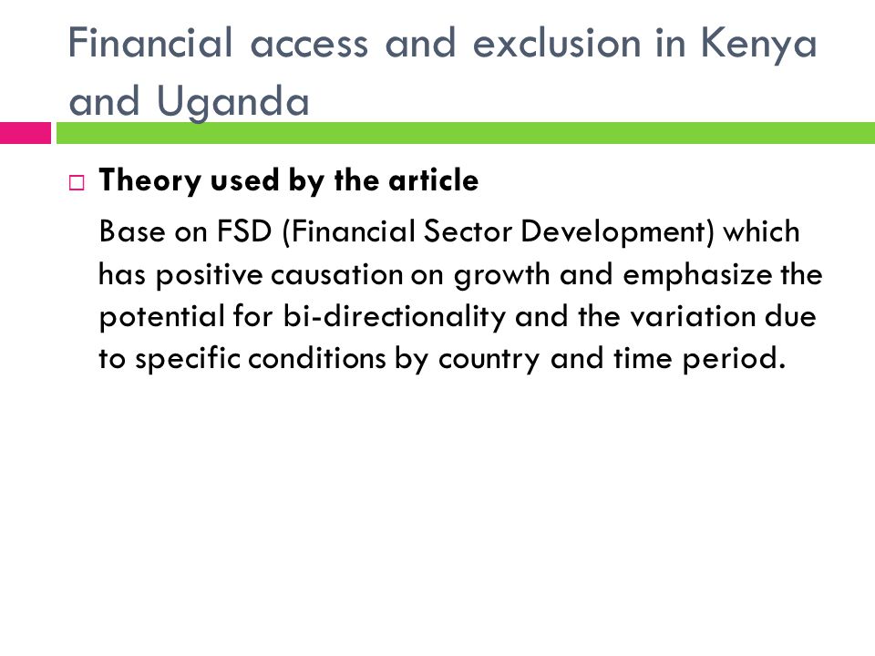 Financial access and exclusion in Kenya and Uganda Theory used by the article Base on FSD (Financial Sector Development) which has positive causation on growth and emphasize the potential for bi-directionality and the variation due to specific conditions by country and time period.