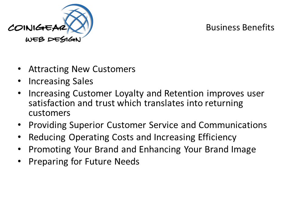 Business Benefits Attracting New Customers Increasing Sales Increasing Customer Loyalty and Retention improves user satisfaction and trust which translates into returning customers Providing Superior Customer Service and Communications Reducing Operating Costs and Increasing Efficiency Promoting Your Brand and Enhancing Your Brand Image Preparing for Future Needs