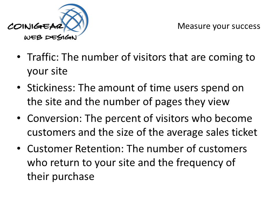 Measure your success Traffic: The number of visitors that are coming to your site Stickiness: The amount of time users spend on the site and the number of pages they view Conversion: The percent of visitors who become customers and the size of the average sales ticket Customer Retention: The number of customers who return to your site and the frequency of their purchase