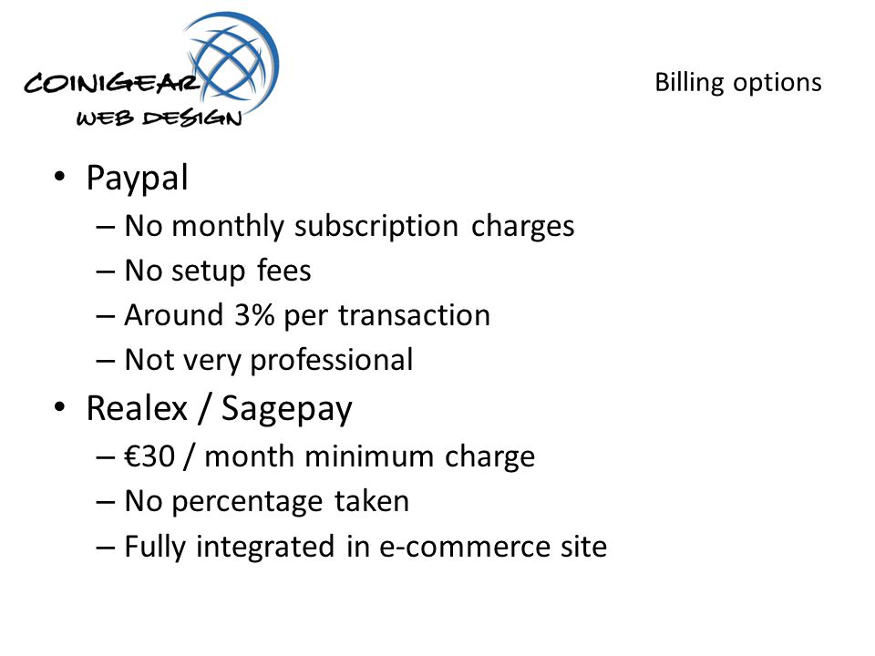 Billing options Paypal – No monthly subscription charges – No setup fees – Around 3% per transaction – Not very professional Realex / Sagepay – 30 / month minimum charge – No percentage taken – Fully integrated in e-commerce site