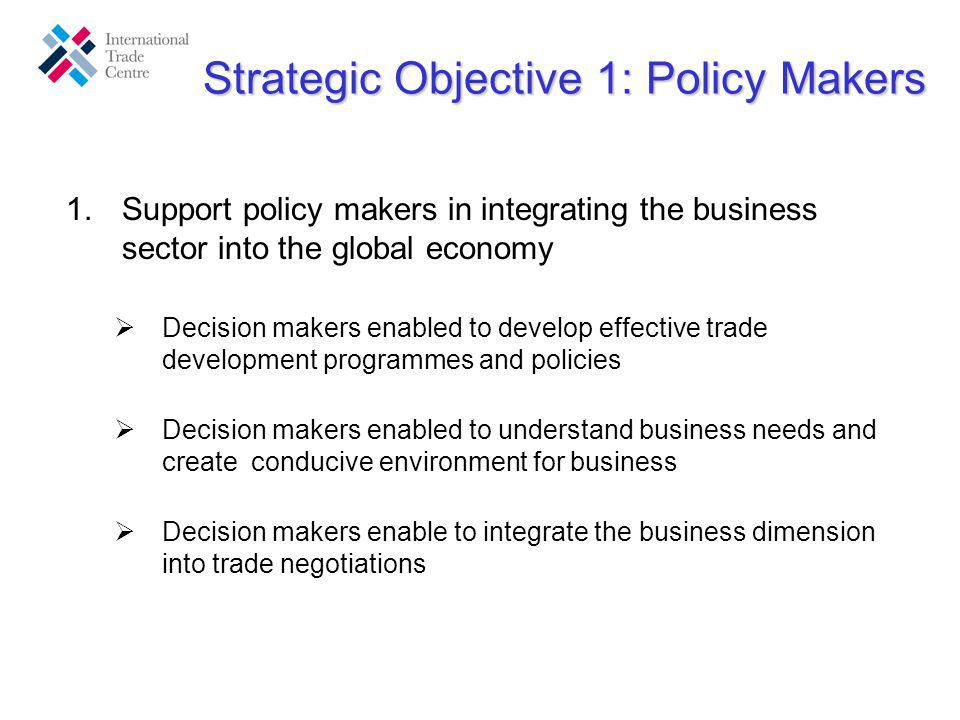 Strategic Objective 1: Policy Makers 1.Support policy makers in integrating the business sector into the global economy Decision makers enabled to develop effective trade development programmes and policies Decision makers enabled to understand business needs and create conducive environment for business Decision makers enable to integrate the business dimension into trade negotiations