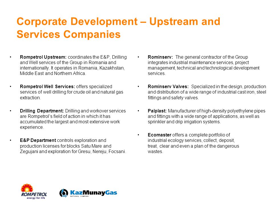 Corporate Development – Upstream and Services Companies Rompetrol Upstream: coordinates the E&P, Drilling and Well services of the Group in Romania and internationally.