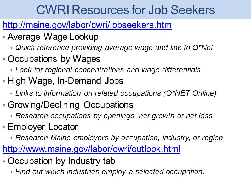 CWRI Resources for Job Seekers   Average Wage Lookup Quick reference providing average wage and link to O*Net Occupations by Wages Look for regional concentrations and wage differentials High Wage, In-Demand Jobs Links to information on related occupations (O*NET Online) Growing/Declining Occupations Research occupations by openings, net growth or net loss Employer Locator Research Maine employers by occupation, industry, or region   Occupation by Industry tab Find out which industries employ a selected occupation.