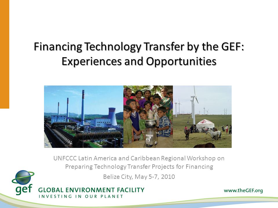 Financing Technology Transfer by the GEF: Experiences and Opportunities UNFCCC Latin America and Caribbean Regional Workshop on Preparing Technology Transfer Projects for Financing Belize City, May 5-7, 2010
