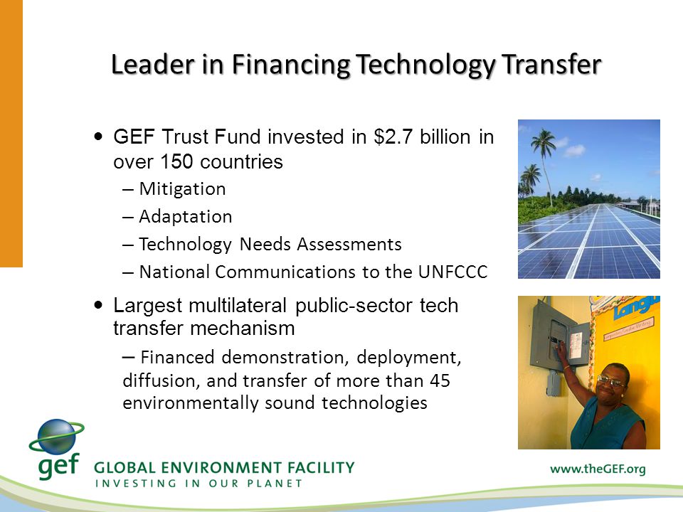 Leader in Financing Technology Transfer GEF Trust Fund invested in $2.7 billion in over 150 countries – Mitigation – Adaptation – Technology Needs Assessments – National Communications to the UNFCCC Largest multilateral public-sector tech transfer mechanism – Financed demonstration, deployment, diffusion, and transfer of more than 45 environmentally sound technologies