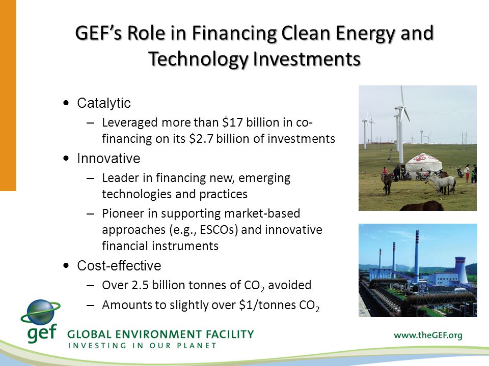 GEFs Role in Financing Clean Energy and Technology Investments Catalytic – Leveraged more than $17 billion in co- financing on its $2.7 billion of investments Innovative – Leader in financing new, emerging technologies and practices – Pioneer in supporting market-based approaches (e.g., ESCOs) and innovative financial instruments Cost-effective – Over 2.5 billion tonnes of CO 2 avoided – Amounts to slightly over $1/tonnes CO 2