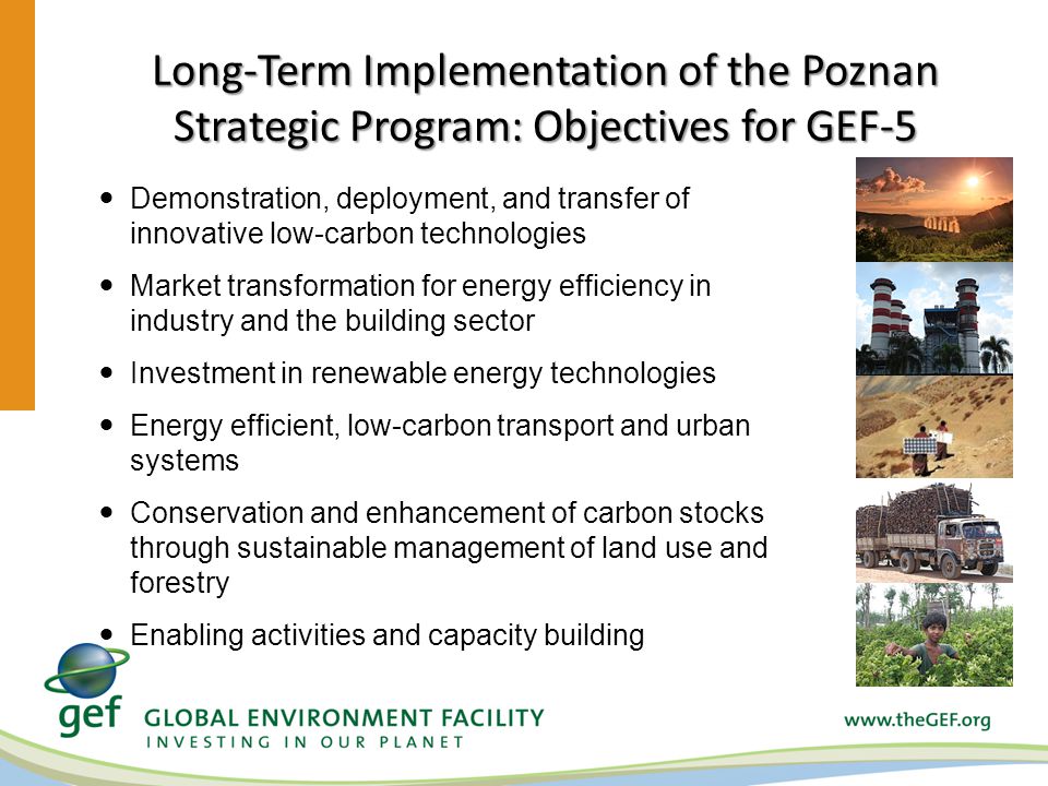 Long-Term Implementation of the Poznan Strategic Program: Objectives for GEF-5 Demonstration, deployment, and transfer of innovative low-carbon technologies Market transformation for energy efficiency in industry and the building sector Investment in renewable energy technologies Energy efficient, low-carbon transport and urban systems Conservation and enhancement of carbon stocks through sustainable management of land use and forestry Enabling activities and capacity building