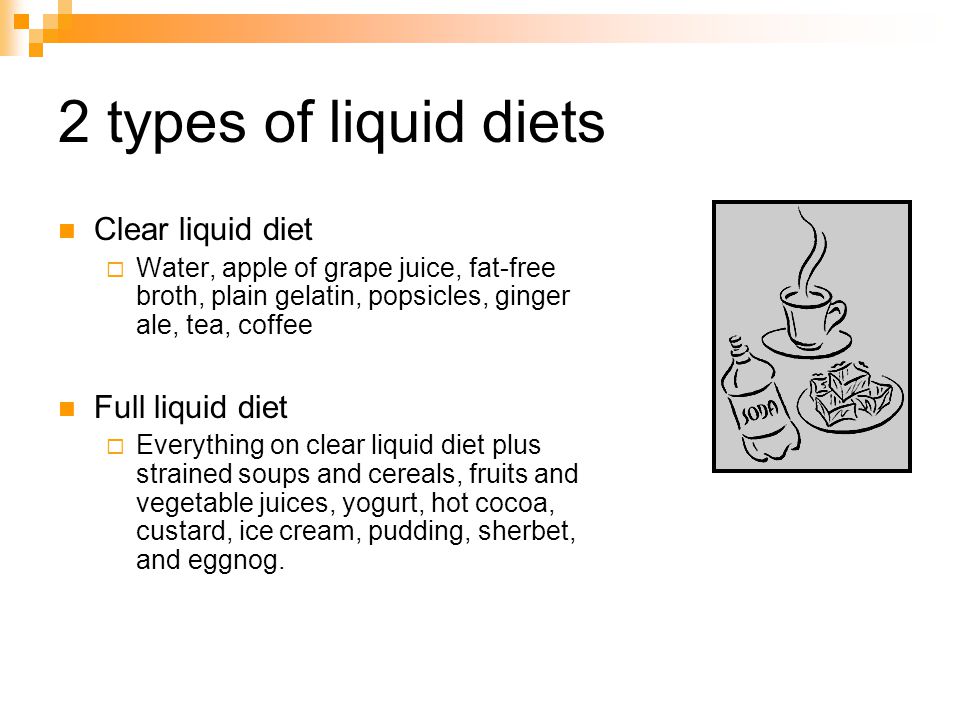 2 types of liquid diets Clear liquid diet Water, apple of grape juice, fat-free broth, plain gelatin, popsicles, ginger ale, tea, coffee Full liquid diet Everything on clear liquid diet plus strained soups and cereals, fruits and vegetable juices, yogurt, hot cocoa, custard, ice cream, pudding, sherbet, and eggnog.