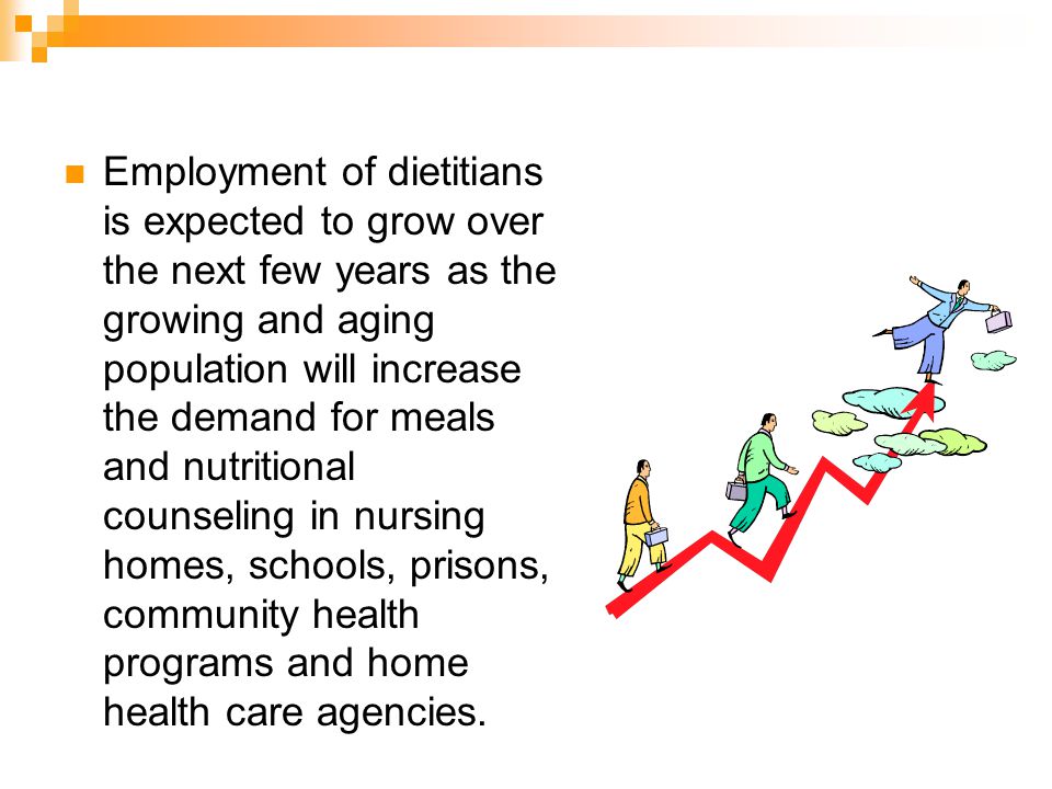 Employment of dietitians is expected to grow over the next few years as the growing and aging population will increase the demand for meals and nutritional counseling in nursing homes, schools, prisons, community health programs and home health care agencies.