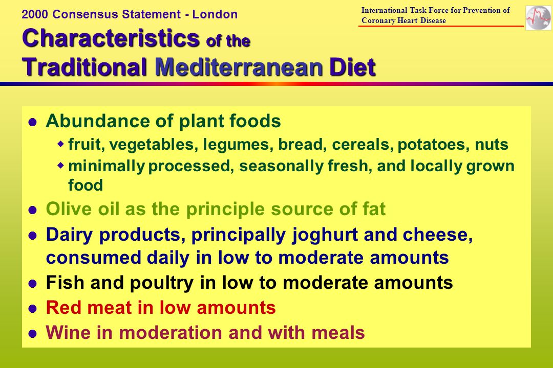 l Abundance of plant foods fruit, vegetables, legumes, bread, cereals, potatoes, nuts minimally processed, seasonally fresh, and locally grown food l Olive oil as the principle source of fat l Dairy products, principally joghurt and cheese, consumed daily in low to moderate amounts l Fish and poultry in low to moderate amounts l Red meat in low amounts l Wine in moderation and with meals Characteristics of the Traditional Mediterranean Diet 2000 Consensus Statement - London International Task Force for Prevention of Coronary Heart Disease