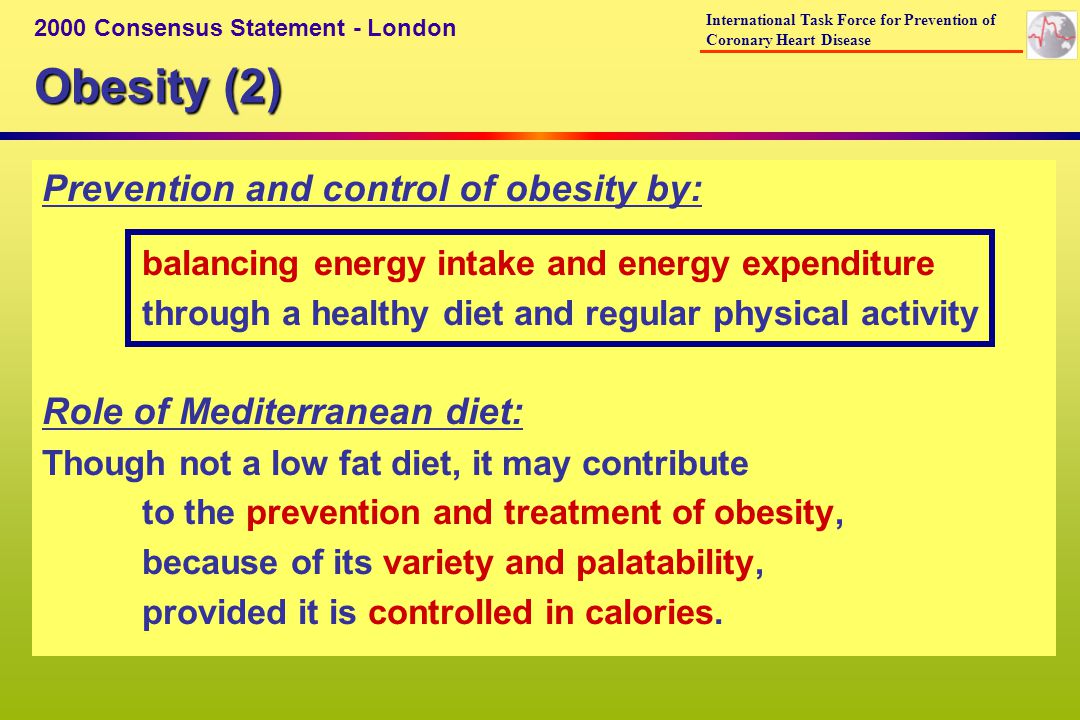 Obesity (2) 2000 Consensus Statement - London International Task Force for Prevention of Coronary Heart Disease Prevention and control of obesity by: balancing energy intake and energy expenditure through a healthy diet and regular physical activity Role of Mediterranean diet: Though not a low fat diet, it may contribute to the prevention and treatment of obesity, because of its variety and palatability, provided it is controlled in calories.