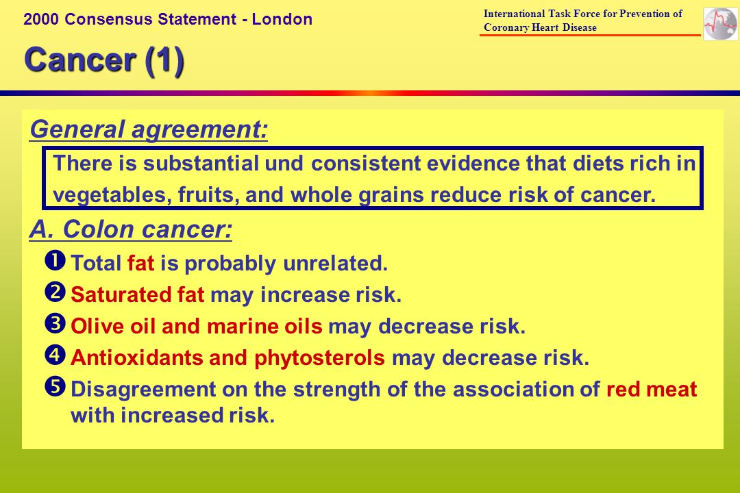 Cancer (1) 2000 Consensus Statement - London International Task Force for Prevention of Coronary Heart Disease General agreement: There is substantial und consistent evidence that diets rich in vegetables, fruits, and whole grains reduce risk of cancer.