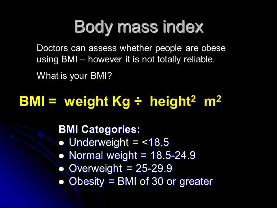 Body mass index BMI Categories: Underweight = <18.5 Underweight = <18.5 Normal weight = Normal weight = Overweight = Overweight = Obesity = BMI of 30 or greater Obesity = BMI of 30 or greater BMI = weight Kg ÷ height 2 m 2 Doctors can assess whether people are obese using BMI – however it is not totally reliable.