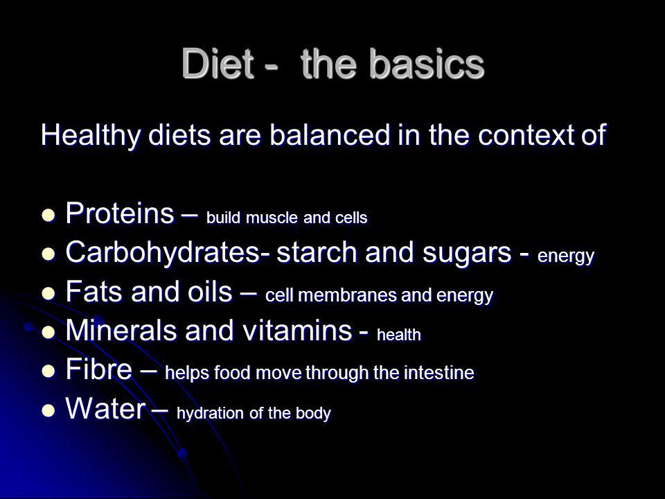 Diet - the basics Healthy diets are balanced in the context of Proteins – build muscle and cells Proteins – build muscle and cells Carbohydrates- starch and sugars - energy Carbohydrates- starch and sugars - energy Fats and oils – cell membranes and energy Fats and oils – cell membranes and energy Minerals and vitamins - health Minerals and vitamins - health Fibre – helps food move through the intestine Fibre – helps food move through the intestine Water – hydration of the body Water – hydration of the body