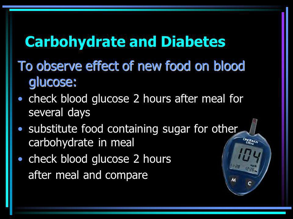 Carbohydrate and Diabetes To observe effect of new food on blood glucose: check blood glucose 2 hours after meal for several days substitute food containing sugar for other carbohydrate in meal check blood glucose 2 hours after meal and compare