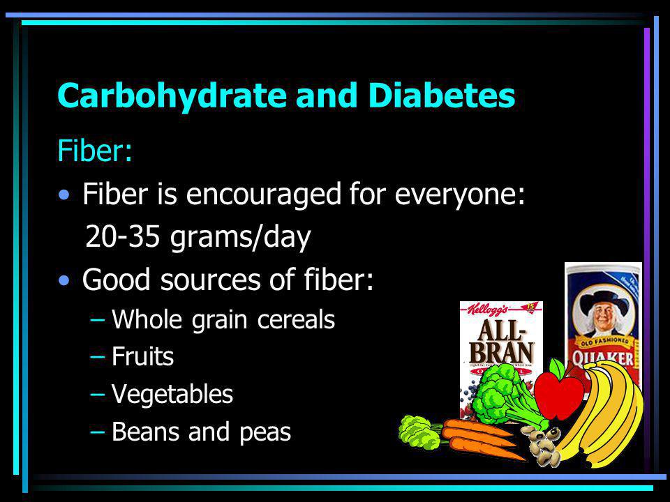 Carbohydrate and Diabetes Fiber: Fiber is encouraged for everyone: grams/day Good sources of fiber: –Whole grain cereals –Fruits –Vegetables –Beans and peas