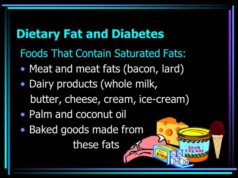 Dietary Fat and Diabetes Foods That Contain Saturated Fats: Meat and meat fats (bacon, lard) Dairy products (whole milk, butter, cheese, cream, ice-cream) Palm and coconut oil Baked goods made from these fats
