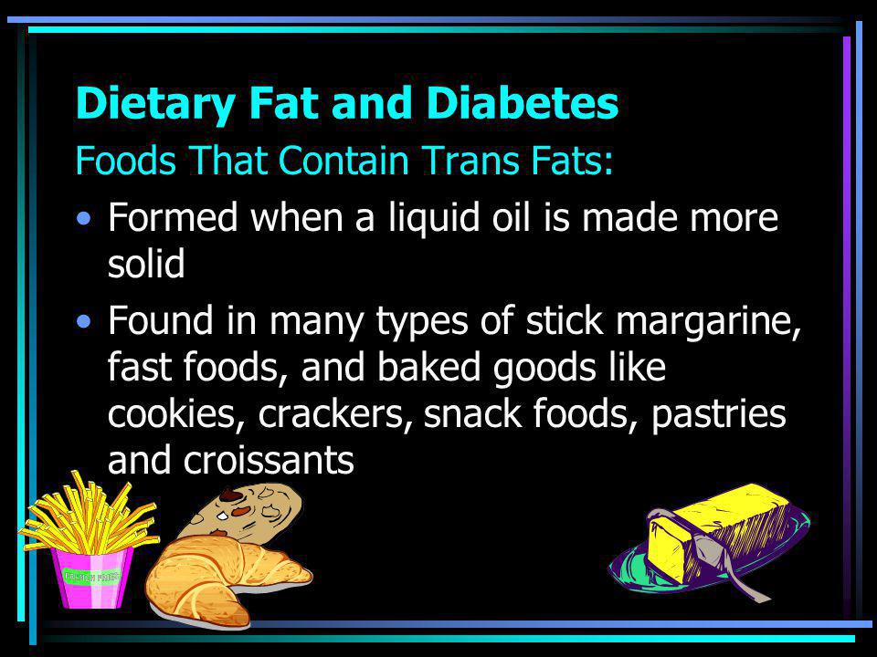 Dietary Fat and Diabetes Foods That Contain Trans Fats: Formed when a liquid oil is made more solid Found in many types of stick margarine, fast foods, and baked goods like cookies, crackers, snack foods, pastries and croissants