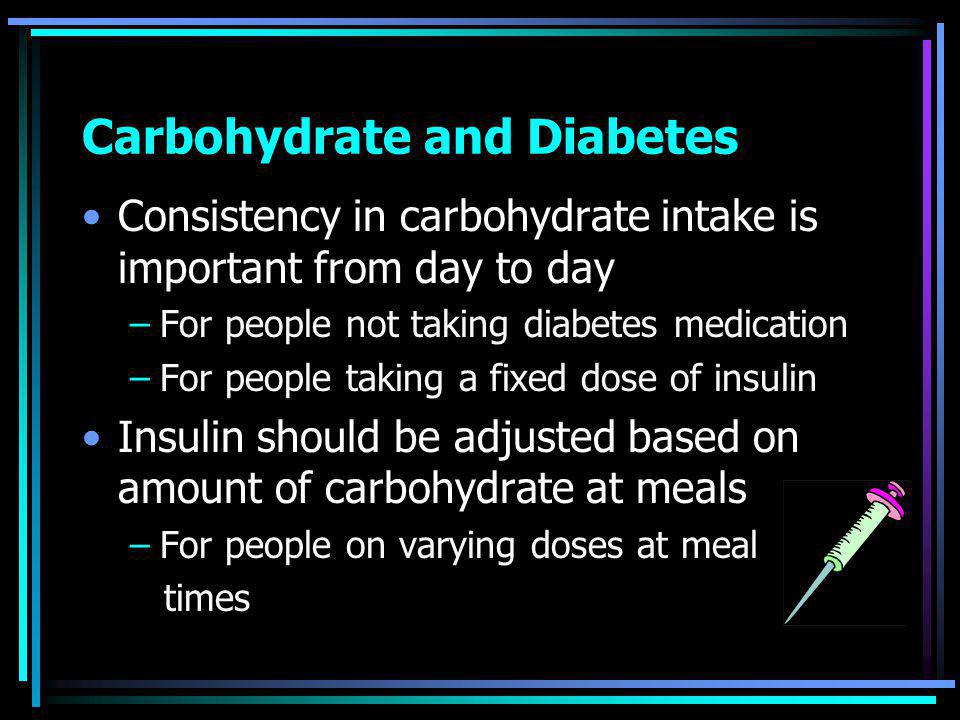 Carbohydrate and Diabetes Consistency in carbohydrate intake is important from day to day –For people not taking diabetes medication –For people taking a fixed dose of insulin Insulin should be adjusted based on amount of carbohydrate at meals –For people on varying doses at meal times