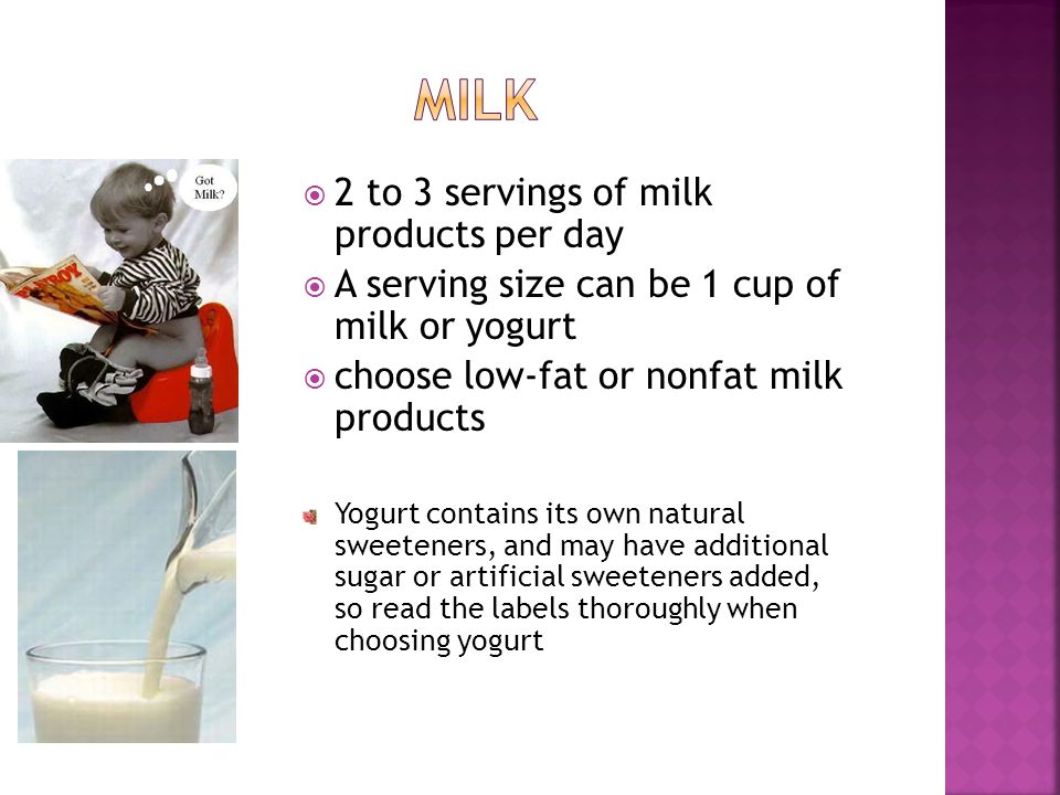 2 to 3 servings of milk products per day A serving size can be 1 cup of milk or yogurt choose low-fat or nonfat milk products Yogurt contains its own natural sweeteners, and may have additional sugar or artificial sweeteners added, so read the labels thoroughly when choosing yogurt