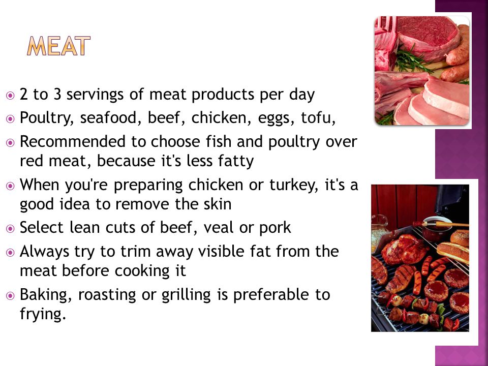 2 to 3 servings of meat products per day Poultry, seafood, beef, chicken, eggs, tofu, Recommended to choose fish and poultry over red meat, because it s less fatty When you re preparing chicken or turkey, it s a good idea to remove the skin Select lean cuts of beef, veal or pork Always try to trim away visible fat from the meat before cooking it Baking, roasting or grilling is preferable to frying.