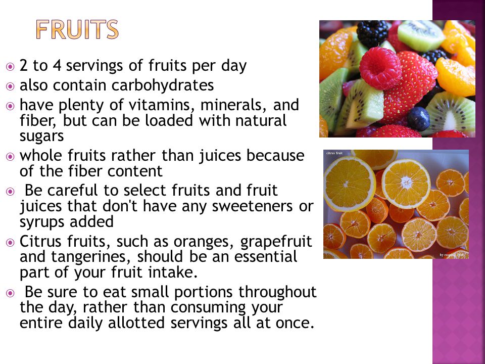 2 to 4 servings of fruits per day also contain carbohydrates have plenty of vitamins, minerals, and fiber, but can be loaded with natural sugars whole fruits rather than juices because of the fiber content Be careful to select fruits and fruit juices that don t have any sweeteners or syrups added Citrus fruits, such as oranges, grapefruit and tangerines, should be an essential part of your fruit intake.