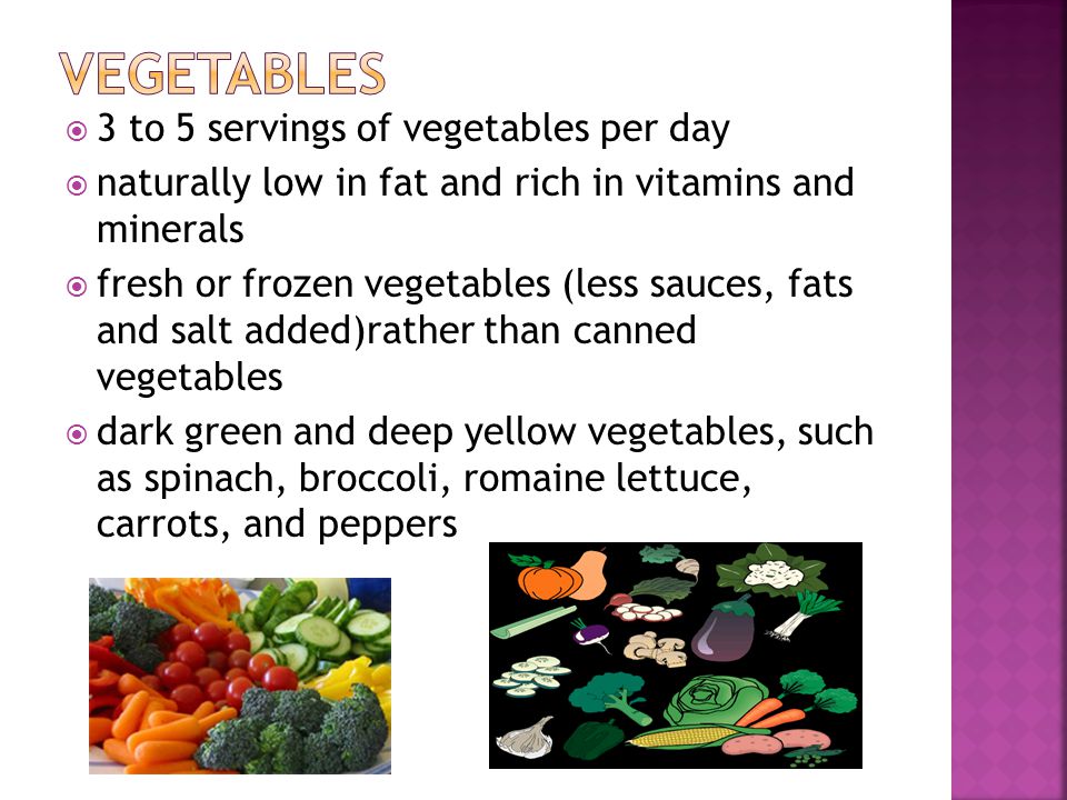 3 to 5 servings of vegetables per day naturally low in fat and rich in vitamins and minerals fresh or frozen vegetables (less sauces, fats and salt added)rather than canned vegetables dark green and deep yellow vegetables, such as spinach, broccoli, romaine lettuce, carrots, and peppers