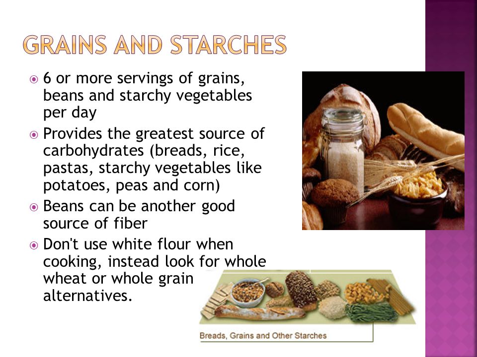 6 or more servings of grains, beans and starchy vegetables per day Provides the greatest source of carbohydrates (breads, rice, pastas, starchy vegetables like potatoes, peas and corn) Beans can be another good source of fiber Don t use white flour when cooking, instead look for whole wheat or whole grain alternatives.
