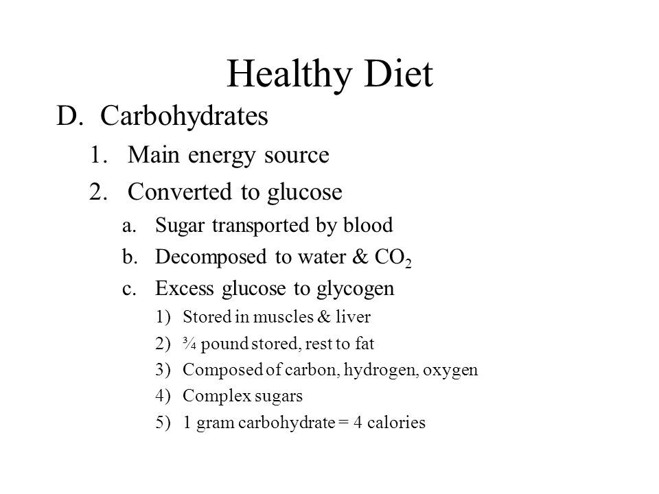 Healthy Diet D.Carbohydrates 1.Main energy source 2.Converted to glucose a.Sugar transported by blood b.Decomposed to water & CO 2 c.Excess glucose to glycogen 1)Stored in muscles & liver 2)¾ pound stored, rest to fat 3)Composed of carbon, hydrogen, oxygen 4)Complex sugars 5)1 gram carbohydrate = 4 calories