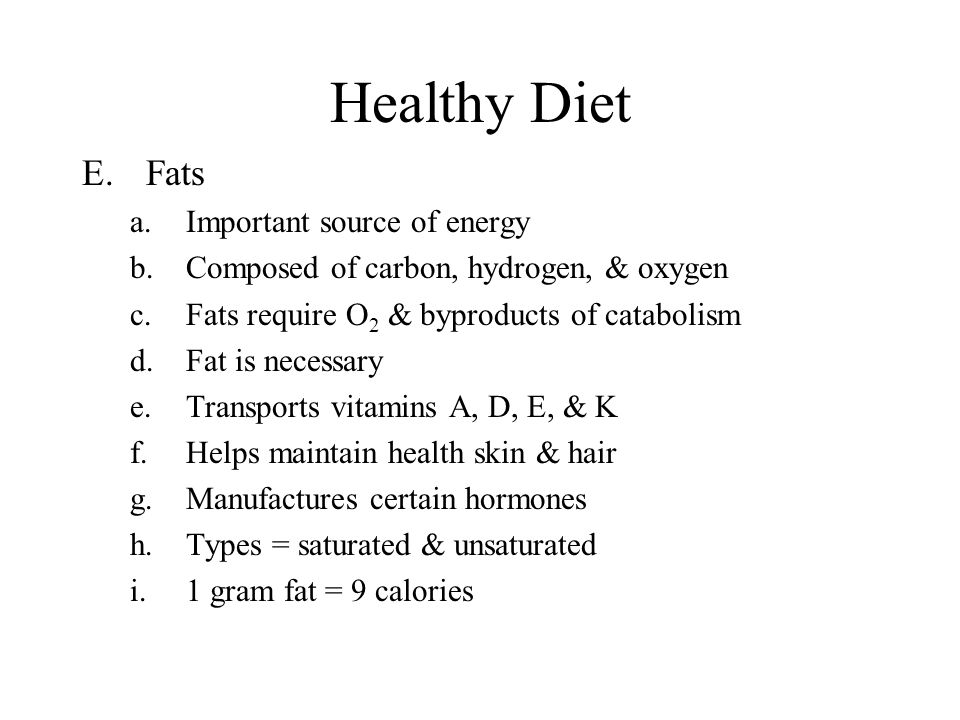 Healthy Diet E.Fats a.Important source of energy b.Composed of carbon, hydrogen, & oxygen c.Fats require O 2 & byproducts of catabolism d.Fat is necessary e.Transports vitamins A, D, E, & K f.Helps maintain health skin & hair g.Manufactures certain hormones h.Types = saturated & unsaturated i.1 gram fat = 9 calories