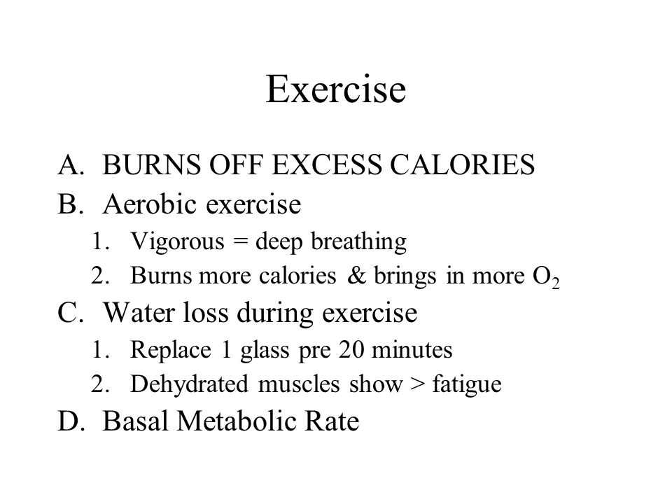 Exercise A.BURNS OFF EXCESS CALORIES B.Aerobic exercise 1.Vigorous = deep breathing 2.Burns more calories & brings in more O 2 C.Water loss during exercise 1.Replace 1 glass pre 20 minutes 2.Dehydrated muscles show > fatigue D.Basal Metabolic Rate