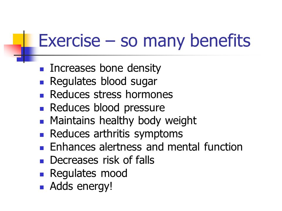 Exercise – so many benefits Increases bone density Regulates blood sugar Reduces stress hormones Reduces blood pressure Maintains healthy body weight Reduces arthritis symptoms Enhances alertness and mental function Decreases risk of falls Regulates mood Adds energy!