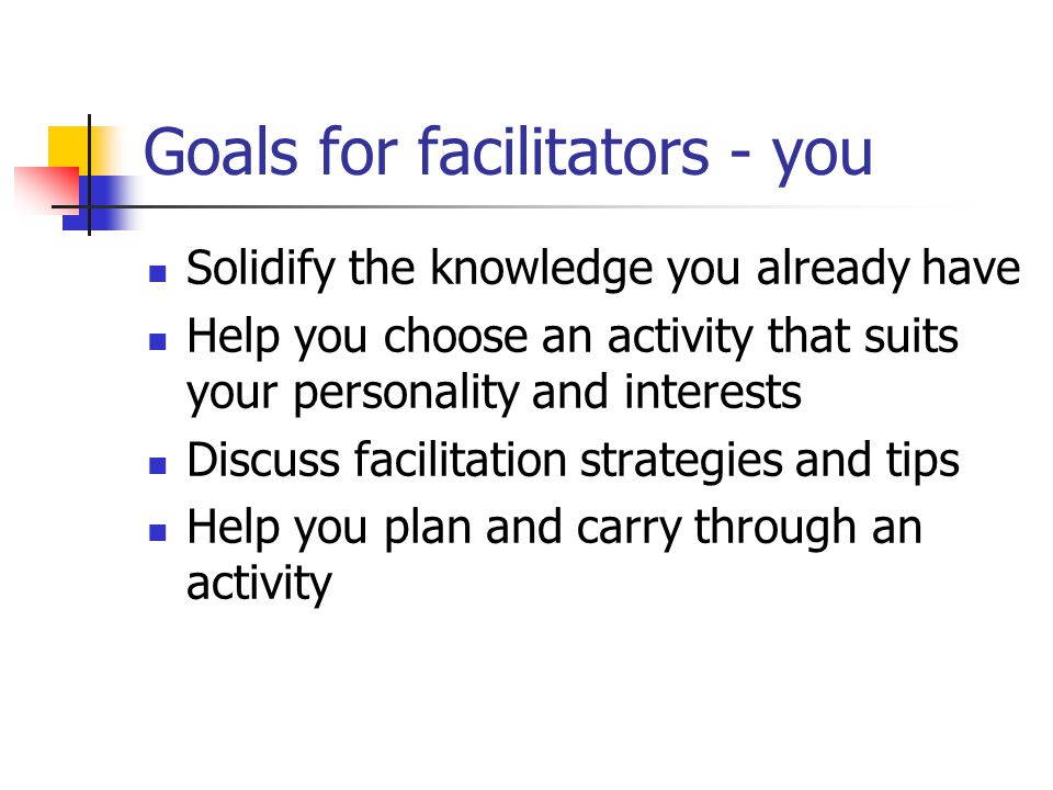Goals for facilitators - you Solidify the knowledge you already have Help you choose an activity that suits your personality and interests Discuss facilitation strategies and tips Help you plan and carry through an activity