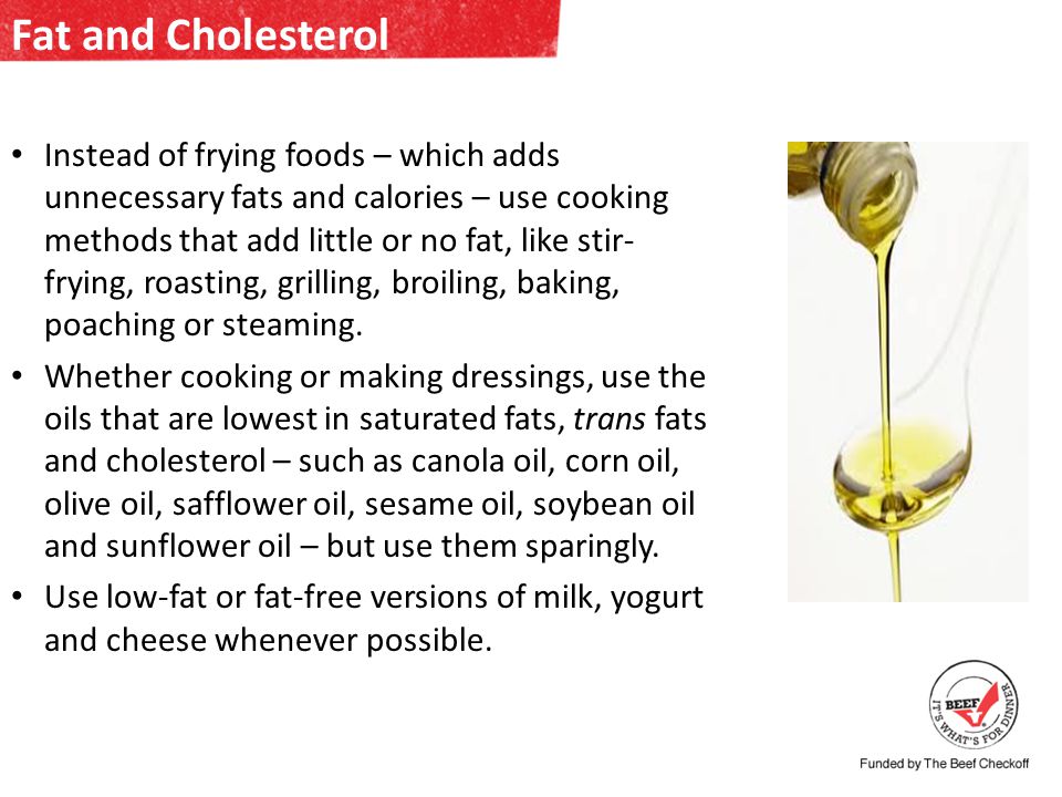 Fat and Cholesterol Instead of frying foods – which adds unnecessary fats and calories – use cooking methods that add little or no fat, like stir- frying, roasting, grilling, broiling, baking, poaching or steaming.